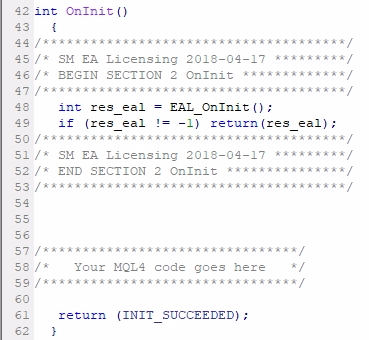Add MQL4 code Section #2 (OnInit);The other three sections contain less MQL4 code than the first one, but they are essential for EA functionality, protection, and License Key authorization. The MQL4 code of Section #2 must be added right after the opening { of the OnInit() event. Also, make sure that your OnInit() is of int type. The older MQL4 code might have some other type, for example, void. Having any other type than int for this function will not compile your EA. If your EA needs code upgrade after you change this from void to int, then you should contact your developer about it. You need to make sure that your MQL4 code meets the latest standards. Some EAs might not have the OnInit() function at all. In such case you have to create it which means simply adding this code: int OnInit() {    //EAL MQL4 code Section #2 goes here //The rest of the code    return (INIT_SUCCEEDED); } 