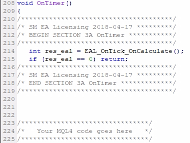 Add MQL4 code Section #3A if applicable (OnTimer);If your EA uses EventSetTimer() or EventSetMillisecondTimer() then it will also have OnTimer() function. This one probably will need the EAL MQL4 code too (depends on how your EA is structured and what it does in the OnTimer exactly). To add the code to the OnTimer, you follow the same rules and add the Section #3A code right after the opening { of the OnTimer() event for the Expert Advisor and Indicator.