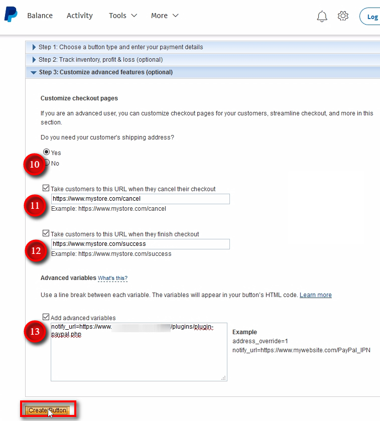 Do you need your customer's shipping address? - I always choose Yes here to have customer's physical address for the accounting purposes. URL when checkout is canceled - create a page on your website where you want customers to be taken in case they cancel their checkout. An example would be, a simple web-page saying something like If you have any issues with your payment, please contact our support team here. URL when checkout is finished - create a page on your website where you want customers to be taken in case they complete their checkout. It is usually called Thank You page. An example would be, a simple web-page saying something like Thank you for subscribing to our trading signals. We've sent your login information to your PayPal email address. Do not forget your Spam folder too. Contact our support team here if you don't receive your login information within 15 minutes. Advanced variables - this is where you need to put your PayPal IPN URL from Signal Magician. You should have it in the clipboard because we copied it a few minutes ago. If not, go back to Payment Processors-PayPal and copy the IPN URL. Then, paste the URL in the advanced variables text area and add notify_url= in front of that URL. You can see an example in the image. Click on the Create Button button.
