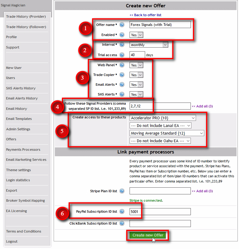 We need to create an Offer and connect it with PayPal buttons we've just created. Before creating the Offer, you need to know which PayPal buttons you'll connect it with. We'll connect this particular Offer Forex Signals (with Trial) to the PayPal button with Subscription ID 5001. We'll set the ID in step #6. Offer name - give a name for your Offers. Customers will see this on the Subscriptions page so name it accordingly. Enabled - this is where you can enable or disable offers. When the offer is disabled, it won't listen to any messages from PayPal. Interval - set the billing cycle interval for this Offer. It should match with the PayPal button billing cycle. Trial access - set the number of days for the trial period. When set to 0 (zero) the trial period is disabled for this Offer. If you have a trial period enabled for the PayPal button then enable it here too. The number of days may or may not match. If the trial period is disabled for the PayPal button, then set this value to 0 (zero). In this example, I use 1-month trial, but I set a trial period to 40 days to allow some extra days in case of payment problems. Think of it as a grace period. Web Panel - tells the Offer whether it should enable Web Panel access for the customer or not. Trade Copier - tells the Offer whether it should enable Trade Copier service for the customer or not. You should set this to Yes if this Offer is subscribing customers to Signal Providers. Email Alerts - tells the Offer whether it should enable Email Alerts for the customer or not. Email Alerts are sent by Signal Providers when a trade is opened or closed. SMS Alerts - tells the Offer whether it should enable SMS Alerts for the customer or not. SMS Alerts are sent by Signal Providers when a trade is opened or closed. Follow these Signal Providers - enter the list of Signal Provider IDs and separate them with commas. We'll use all three ID numbers we've collected in the previous step from the Users page. Create access to these products - select which products to include in this Offer. The EA Licensing module will create License Keys for each selected product. PayPal Subscription ID list - enter the list of PayPal Subscription IDs and separate them with commas. It tells which PayPal buttons must trigger this particular Offer. In this example, this Offer will get triggered by a PayPal button with the Subscription ID 5001. Click on Create new Offer button.