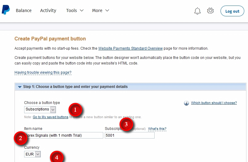 Enter payment details Button type - this is where you decide if this particular button is for collecting one-time payments (Buy Now) or collecting recurring payments (Subscriptions). In this example, we choose Subscriptions as a button type, and you'll also need to enter these other payment details. Item name - this is the name of the subscription plan in your service. For example, Forex Signals (with one month Trial). Another example to the Item name could be My Super Signals (Bronze plan) or something like Trading Signals (Premium package). Well, you get the point. It can be anything you want. Remember that this is how your clients will see it in their PayPal account before and after the payment. Subscription ID - this is a required field. PayPal says it is optional, but for Signal Magician it is required to identify the connection between the Offer and PayPal button. Make sure you enter a unique ID number. Ideally, each button you'll create should have a unique Subscription ID. But it's also possible to have the same ID for more than one button. For example, two different buttons with different price tags (but same Subscription ID) enable the same Offer on Signal Magician. How to know what number you can use there? Any number will do if you have not used it before when creating PayPal buttons. Just come up with any number to start with and increase it every time you create a new button. In this example, we use 5001 as a Subscription ID for the first button. For other buttons, I will use 5002, 5003, and so on. Currency - this is where you choose in which currency people have to pay you for the service. In this example, we are using EUR.
