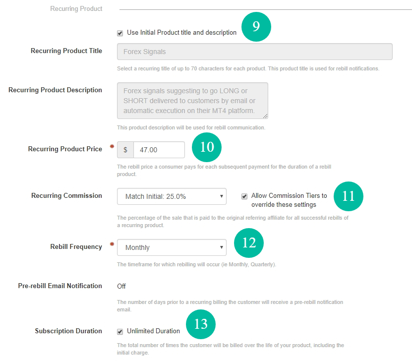 We have Use initial product title and description box checked to use the same info for the same. If you need to change the title or description for a recurring product then un-check this box. Recurring Product Price - this is where we set the rebill price a consumer pays for each subsequent payment for the duration of a rebill. Recurring Commission - this is where you set the percentage of the sale that is paid to the original referring affiliate for all successful rebills of this recurring product. Rebill Frequency - this is where you set the timeframe for which rebilling will occur (i.e., Weekly, Monthly, Quarterly). In this example, we choose monthly payments. Subscription Duration - this is the total number of times the customer will be billed over the life of this product, including the initial charge. We set this to Unlimited Duration which means ClickBank will stop rebills only when you or a consumer cancels the subscription.