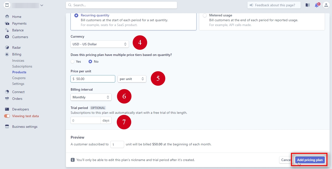 4) Currency - choose USD or whatever currency you want to charge your customers. 5) Price per unit - this is the monthly price to charge. We choose $50 for this example. 6) Billing interval - how often customers should be billed automatically. We choose Monthly. 7) Trial period - subscriptions can start with a FREE trial, and this is where you set its length. Zero means there is no trial. We set this to zero because this pricing plan does not need a trial period. IMPORTANT: Stripe does not have an option to add a price to the trial period. It is either a FREE trial or no trial at all. Click on Add pricing plan.