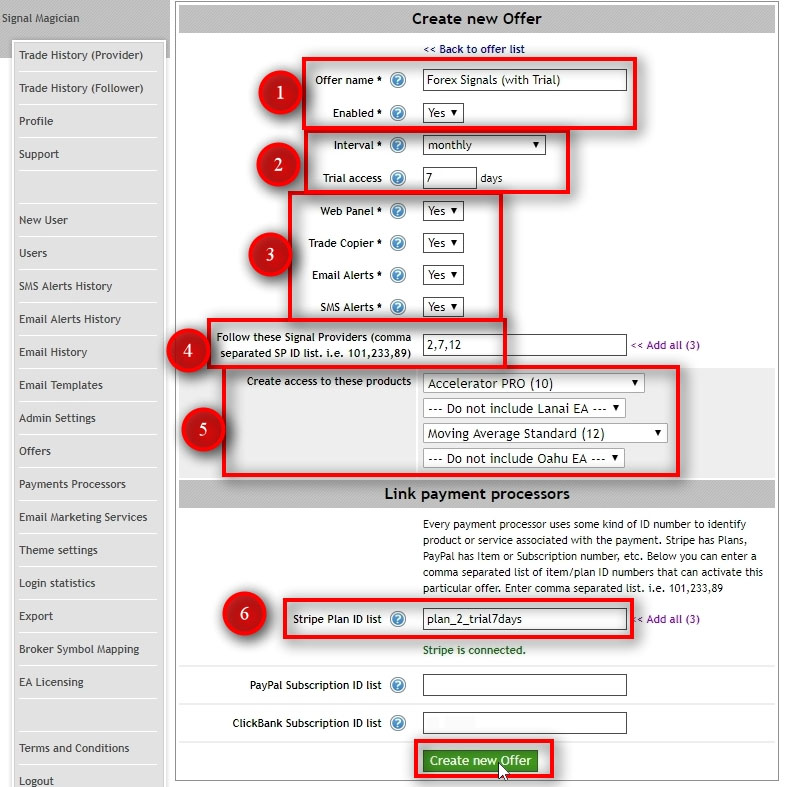 We need to create an Offer and connect it with the product pricing plans we've just added on Stripe. Before creating the Offer, you need to know which Stripe pricing plans you'll connect it with. We'll connect this particular Offer Forex Signals (with Trial) to the Stripe pricing plan ID plan_2_trial7days. We'll set the ID in step #6. Offer name - give a name for your Offers. Customers will see this on the Subscriptions page so name it accordingly. Enabled - this is where you can enable or disable offers. When the Offer is disabled, it won't listen to any messages from Stripe. Interval - set the billing cycle interval for this Offer. It should match with the Stripe product billing interval. Trial access - set the number of days for the trial period. When set to 0 (zero) the trial period is disabled for this Offer. If you have a trial period enabled for pricing plans in this Offer then enable it here too. The number of days may or may not match. If the trial period is disabled for the pricing plans in this Offer, then set this value to 0 (zero). In this example, I use 7 days trial, but I set a trial period to 10 days to allow some extra days in case of payment problems. Think of it as a grace period. Web Panel - tells the Offer whether it should enable Web Panel access for the customer or not. Trade Copier - tells the Offer whether it should enable Trade Copier service for the customer or not. You should set this to Yes if this Offer is subscribing customers to Signal Providers. Email Alerts - tells the Offer whether it should enable Email Alerts for the customer or not. Email Alerts are sent by Signal Providers when a trade is opened or closed. SMS Alerts - tells the Offer whether it should enable SMS Alerts for the customer or not. SMS Alerts are sent by Signal Providers when a trade is opened or closed. Follow these Signal Providers - enter the list of Signal Provider IDs and separate them with commas. We'll use all three ID numbers we've collected in the previous step from the Users page. Create access to these products - select which products to include in this Offer. The EA Licensing module will create License Keys for each selected product. Stripe Plans ID list - enter the list of Stripe pricing plan IDs and separate them with commas. It tells which pricing plans must trigger this particular Offer. In this example, this Offer will get triggered by a plan ID plan_2_trial7days. Click on Create new Offer button.