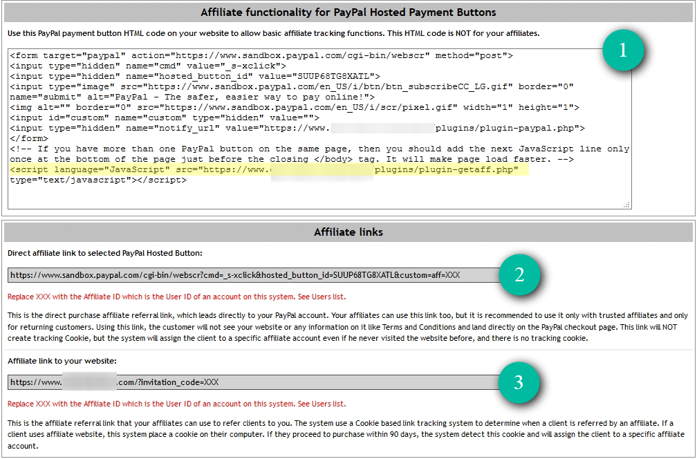  On the next page, you'll get your affiliate HTML code generated for selected PayPal button and two additional links.
1) PayPal payment button HTML code with affiliate tracking functionality. Use this HTML code on your website to allow affiliate tracking functions. This HTML code is NOT for your affiliates. You need to add it to your website. If you have regular PayPal button HTML code or links they won't track affiliates sales. You need to use this HTML code. Give the generated HTML code to your programmer so he can add it to the necessary place.
Important to note, that the HTML code with the script tag (highlighted in yellow in the image above) should be included only once. Best is to include it at the bottom of your webpage just before the closing of the body tag. If you add it multiple times, it won't break the code, but it might make the page load slower by 1 second.
2) Direct affiliate link to selected PayPal Hosted Button. It is the direct purchase affiliate referral link, which leads directly to your PayPal account. Your affiliates can use this link too, but it is recommended to use it only with trusted affiliates and only for returning customers. Using this link, the customer will not see your website or any information on it like Terms and Conditions and land directly on the PayPal checkout page. This link does NOT create tracking Cookies. However, the system assigns the sale from this link to a specific affiliate account even if the buyer never visited your website before or there is no tracking cookie.
3) Affiliate link to your website. It is the affiliate referral link that your affiliates can use to refer clients to you. The system uses a Cookie based link tracking system to determine when an affiliate refers a client. If a client visits an affiliate website, this system places a cookie on their computer. If they proceed to purchase within 90 days, the system detects this Cookie and assigns the sale to a specific affiliate account. Note that for this to work, you must have HTML code with affiliate tracking functionality on your website (Section #1 in the above screenshot).
IMPORTANT: Replace XXX with the Affiliate ID which is the User ID of an account on this system. See Users list.